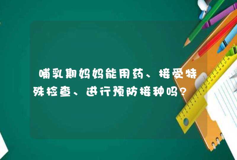 哺乳期妈妈能用药、接受特殊检查、进行预防接种吗?,第1张