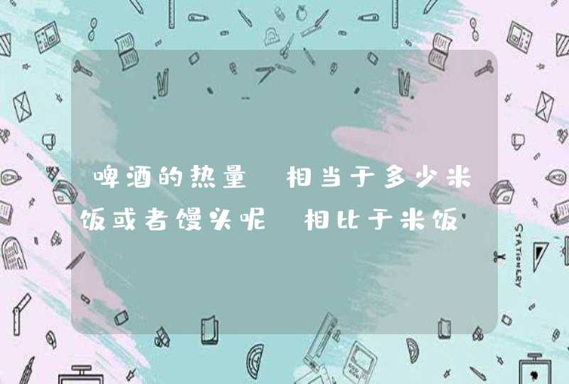 啤酒的热量 相当于多少米饭或者馒头呢 相比于米饭 我每天吃一碗米饭和喝一瓶啤酒哪个更容易发胖呢,第1张