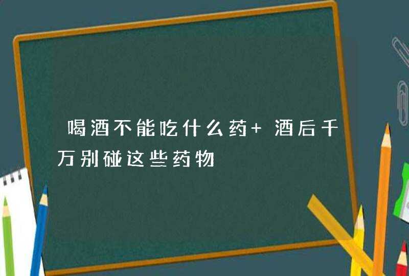 喝酒不能吃什么药 酒后千万别碰这些药物,第1张