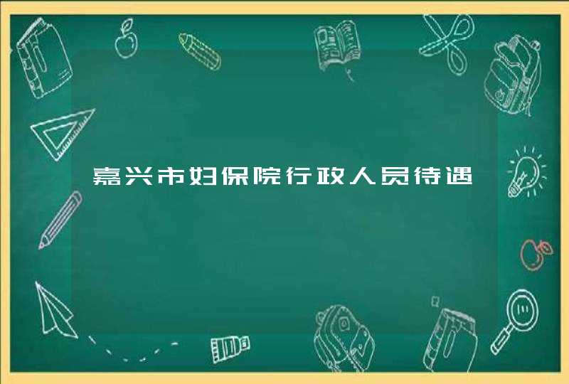 嘉兴市妇保院行政人员待遇,第1张