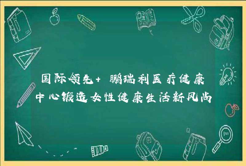 国际领先 鹏瑞利医疗健康中心锻造女性健康生活新风尚,第1张