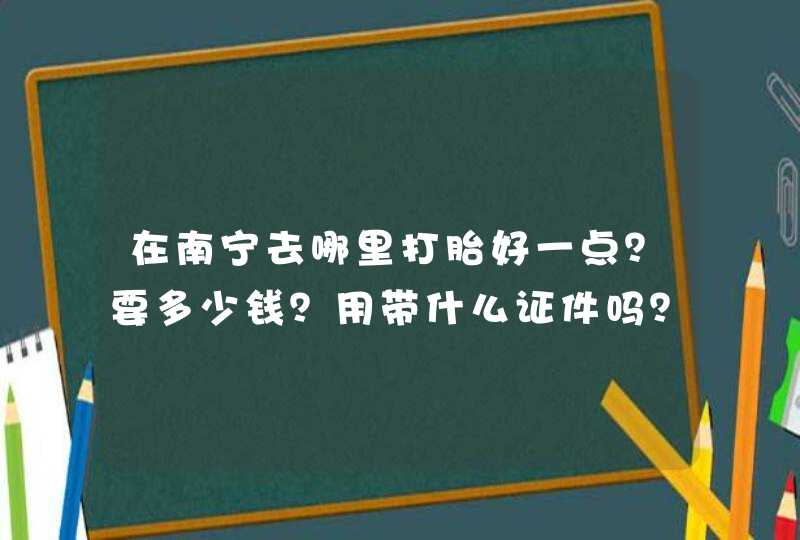 在南宁去哪里打胎好一点？要多少钱？用带什么证件吗？,第1张