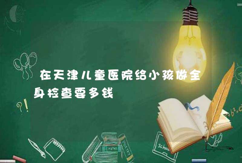 在天津儿童医院给小孩做全身检查要多钱,第1张