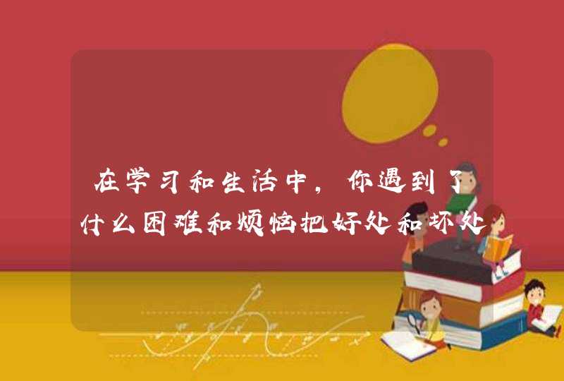 在学习和生活中,你遇到了什么困难和烦恼把好处和坏处列举出来？,第1张