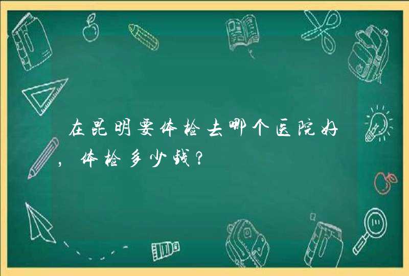 在昆明要体检去哪个医院好，体检多少钱？,第1张