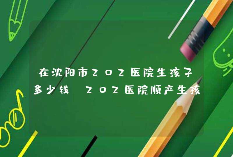 在沈阳市202医院生孩子多少钱。202医院顺产生孩子多少钱？,第1张