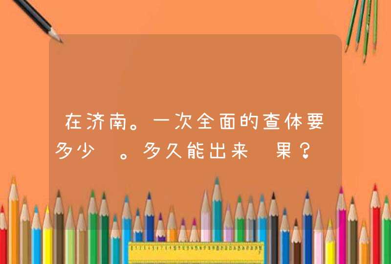 在济南。一次全面的查体要多少钱。多久能出来结果？,第1张