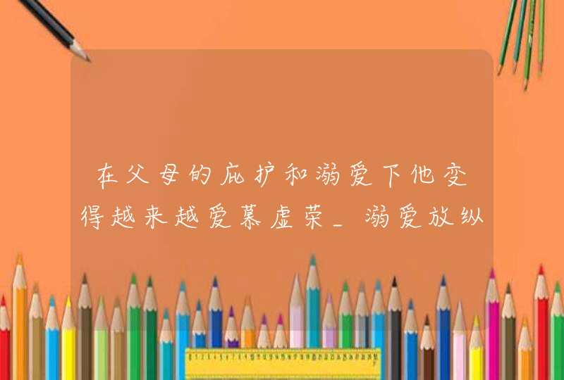 在父母的庇护和溺爱下他变得越来越爱慕虚荣_溺爱放纵型家长,第1张