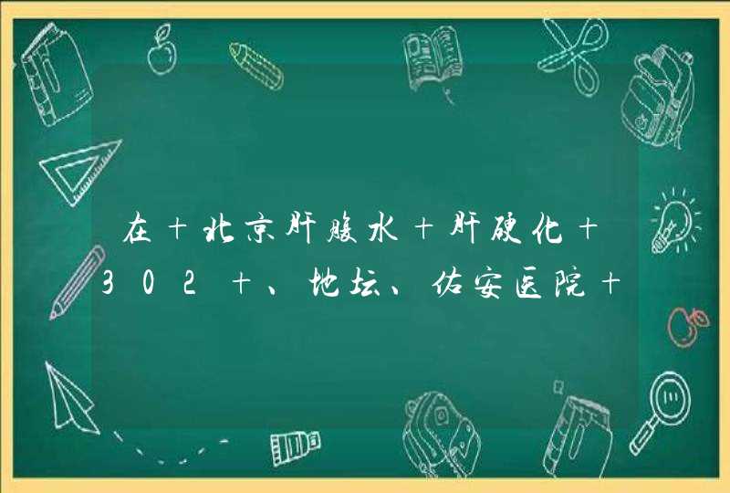 在 北京肝腹水 肝硬化 302 、地坛、佑安医院 那家比较好？,第1张
