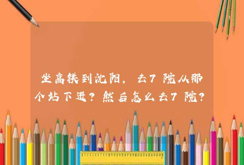 坐高铁到沈阳，去7院从那个站下进？然后怎么去7院？详细点没去过沈阳。谢谢！,第1张