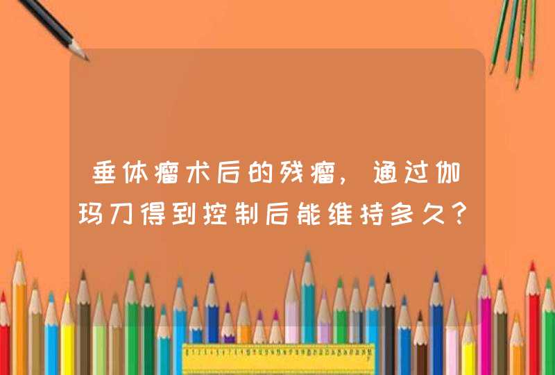 垂体瘤术后的残瘤,通过伽玛刀得到控制后能维持多久?,第1张