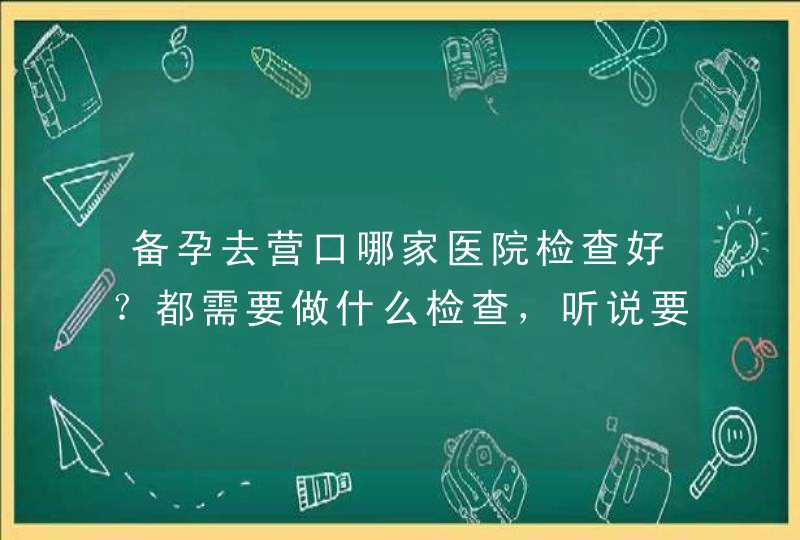 备孕去营口哪家医院检查好？都需要做什么检查，听说要花好多钱。,第1张