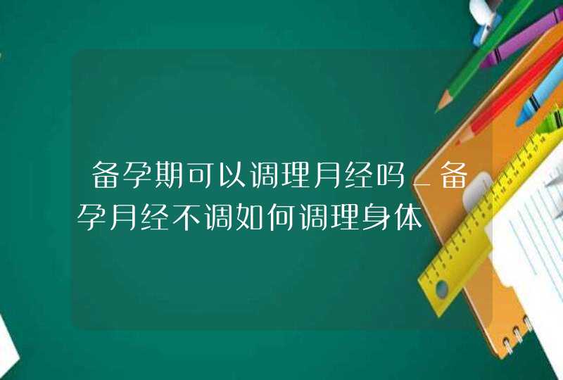 备孕期可以调理月经吗_备孕月经不调如何调理身体,第1张