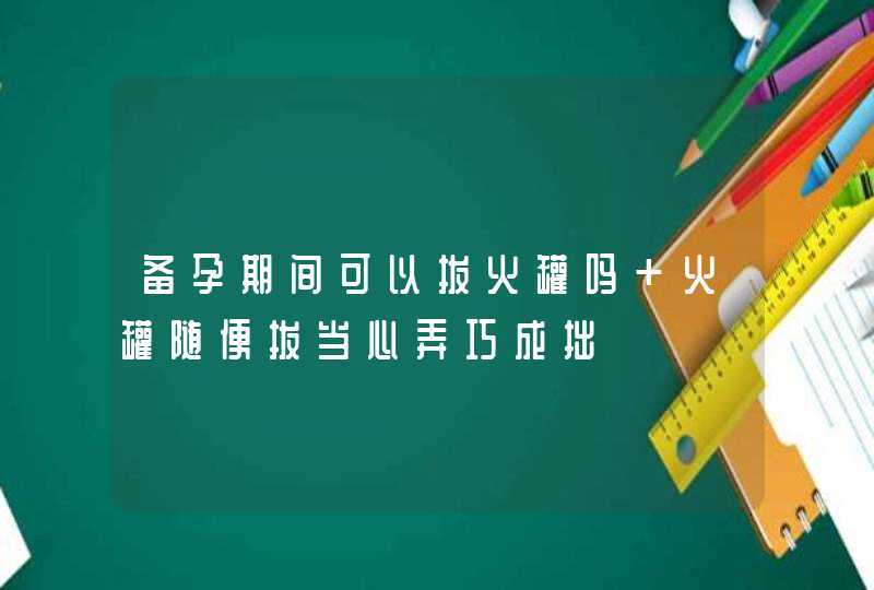 备孕期间可以拔火罐吗 火罐随便拔当心弄巧成拙,第1张