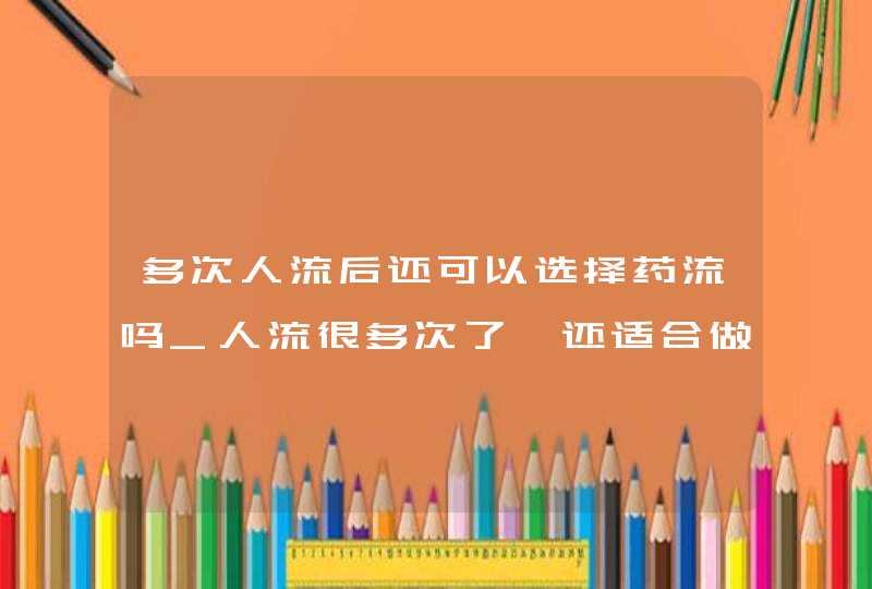 多次人流后还可以选择药流吗_人流很多次了,还适合做药流吗,第1张