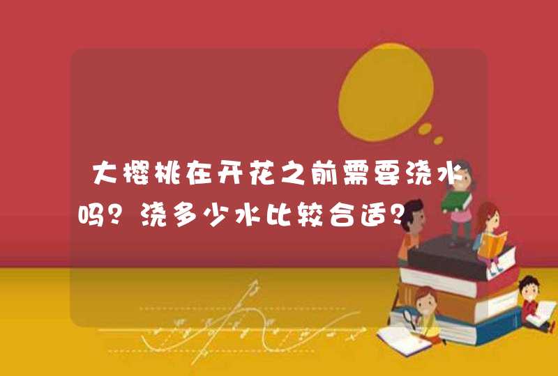 大樱桃在开花之前需要浇水吗？浇多少水比较合适？,第1张