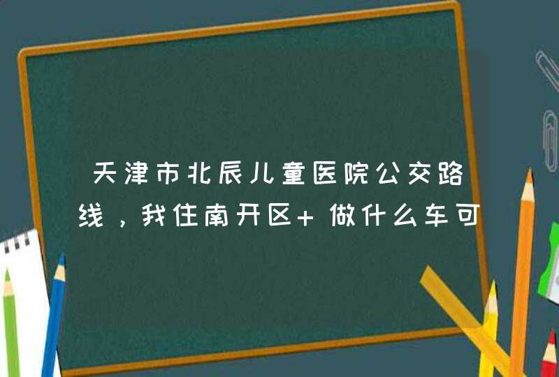 天津市北辰儿童医院公交路线，我住南开区 做什么车可,第1张