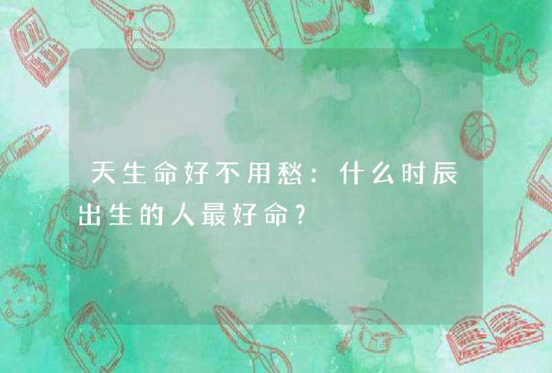 天生命好不用愁：什么时辰出生的人最好命？,第1张