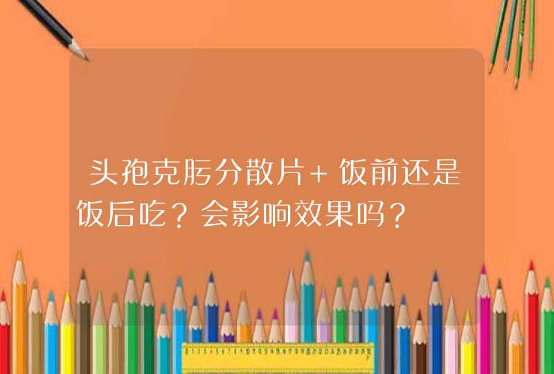 头孢克肟分散片 饭前还是饭后吃？会影响效果吗？,第1张