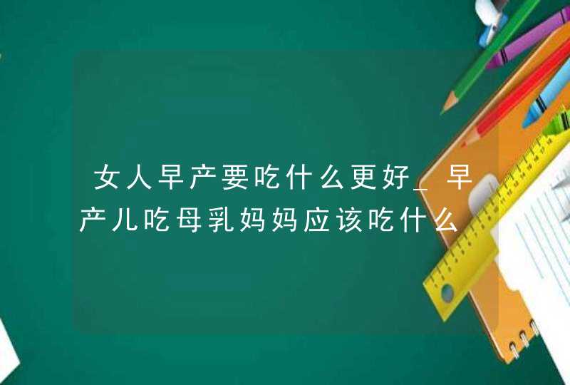 女人早产要吃什么更好_早产儿吃母乳妈妈应该吃什么,第1张