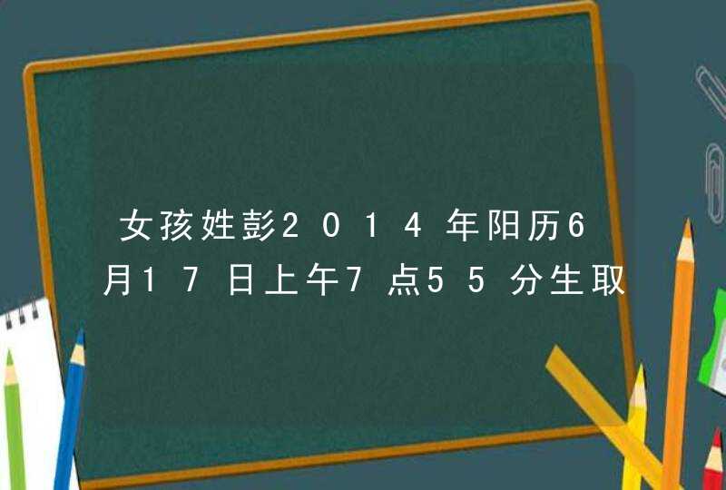 女孩姓彭2014年阳历6月17日上午7点55分生取什么名字好.,第1张