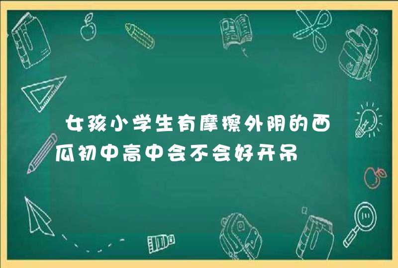 女孩小学生有摩擦外阴的西瓜初中高中会不会好开吊,第1张