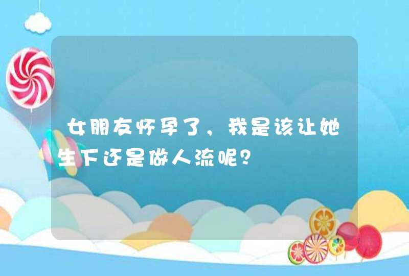 女朋友怀孕了，我是该让她生下还是做人流呢？,第1张