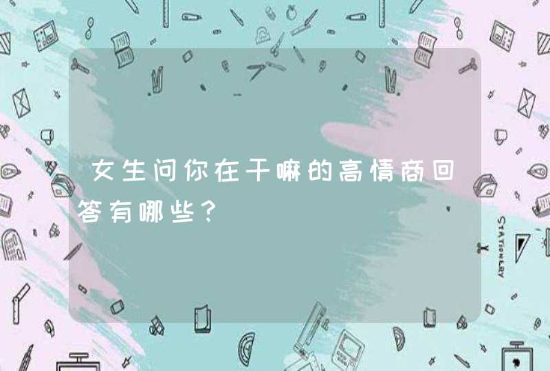 女生问你在干嘛的高情商回答有哪些？,第1张