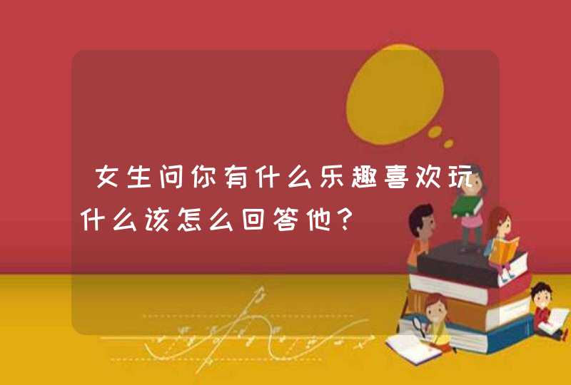 女生问你有什么乐趣喜欢玩什么该怎么回答他？,第1张