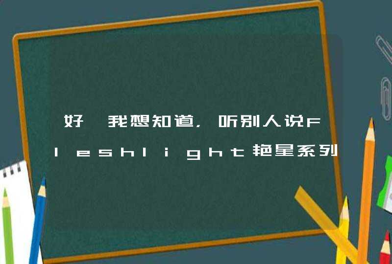 好　我想知道，听别人说Fleshlight艳星系列挺不错的，我也想试一下。哪里能买到？请告诉我。,第1张