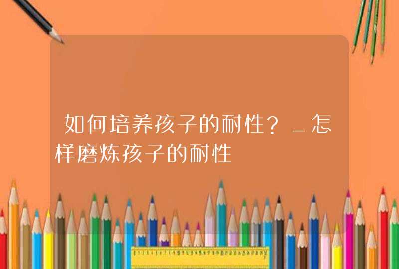 如何培养孩子的耐性?_怎样磨炼孩子的耐性,第1张