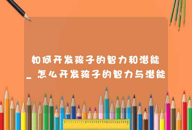 如何开发孩子的智力和潜能_怎么开发孩子的智力与潜能,第1张