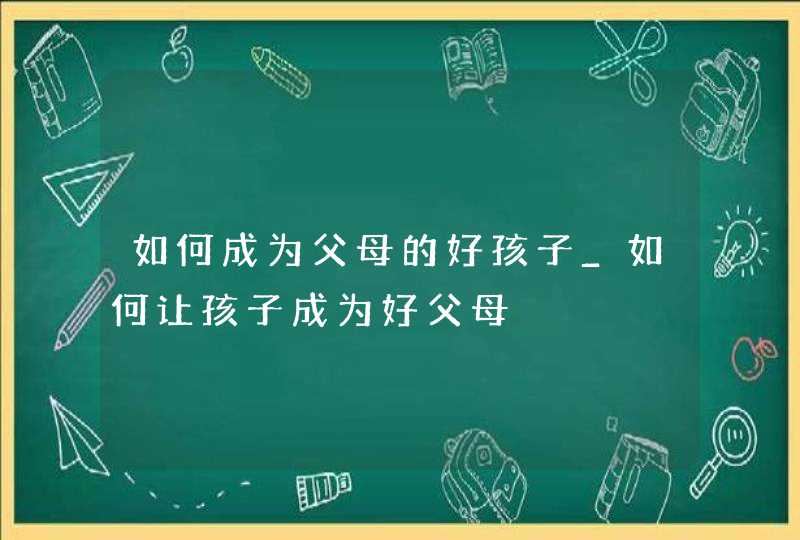 如何成为父母的好孩子_如何让孩子成为好父母,第1张