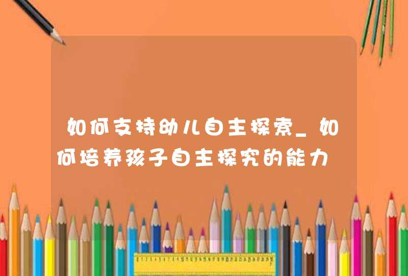 如何支持幼儿自主探索_如何培养孩子自主探究的能力,第1张