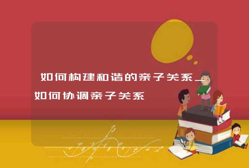 如何构建和谐的亲子关系_如何协调亲子关系,第1张