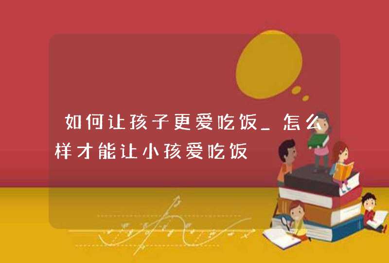 如何让孩子更爱吃饭_怎么样才能让小孩爱吃饭,第1张