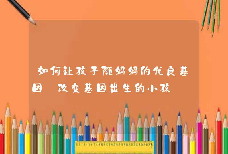 如何让孩子随妈妈的优良基因_改变基因出生的小孩,第1张