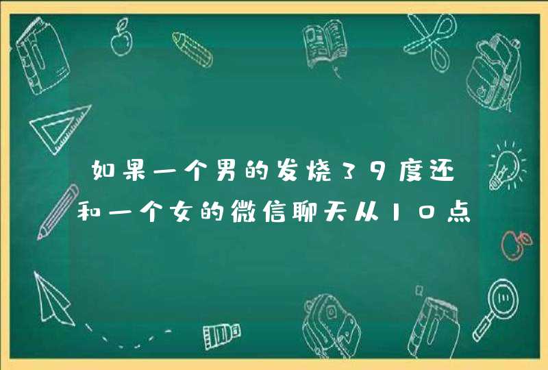 如果一个男的发烧39度还和一个女的微信聊天从10点半聊到凌晨一点，而且他说自己发烧比较有精神不困，,第1张