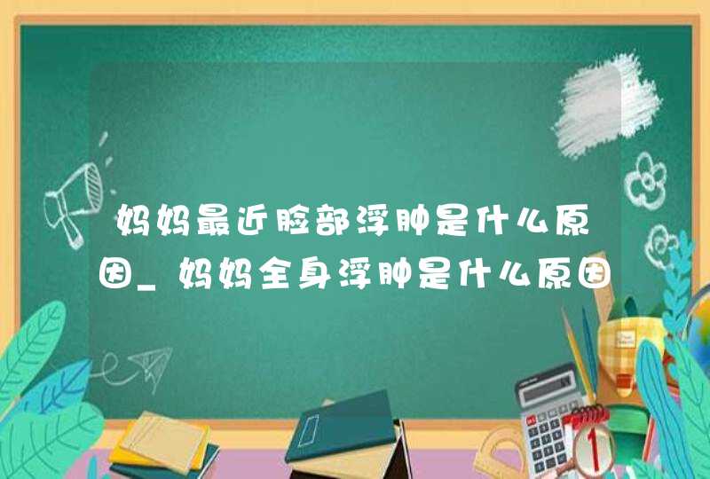 妈妈最近脸部浮肿是什么原因_妈妈全身浮肿是什么原因引起的,第1张