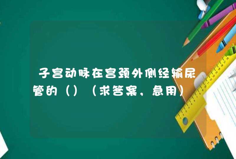 子宫动脉在宫颈外侧经输尿管的（）（求答案，急用）,第1张