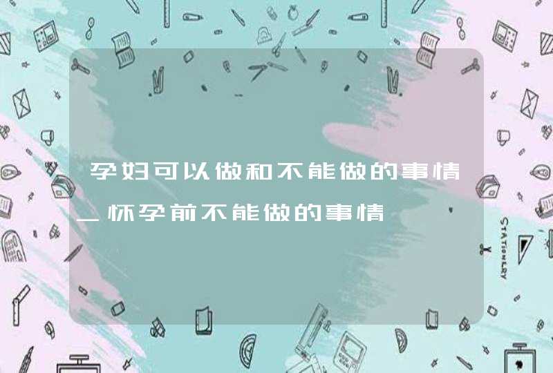 孕妇可以做和不能做的事情_怀孕前不能做的事情,第1张