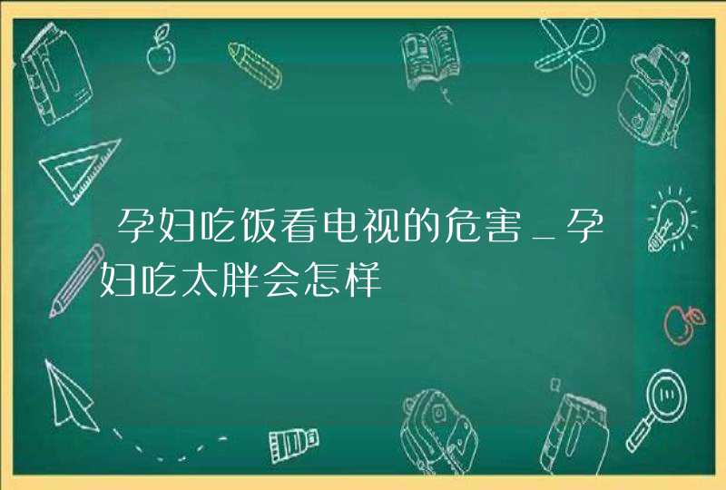 孕妇吃饭看电视的危害_孕妇吃太胖会怎样,第1张