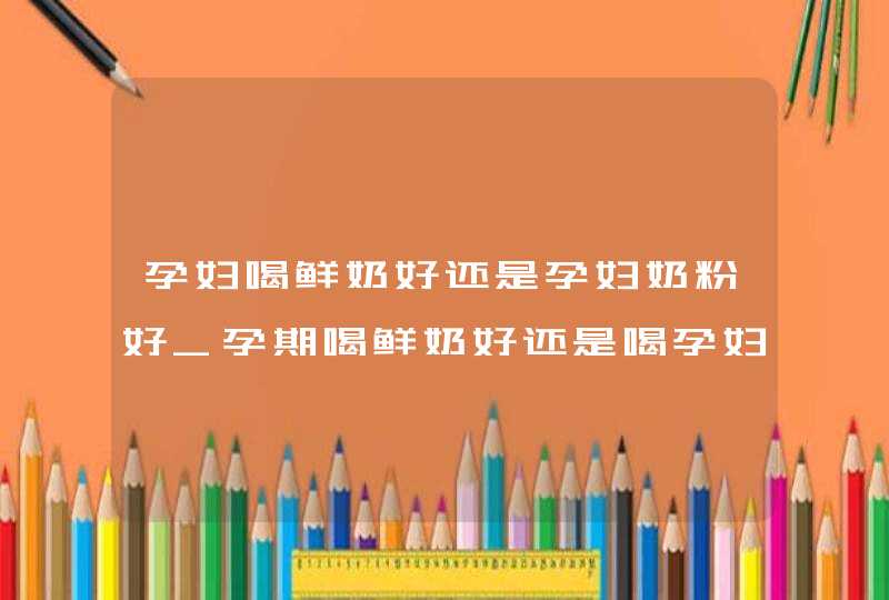 孕妇喝鲜奶好还是孕妇奶粉好_孕期喝鲜奶好还是喝孕妇奶粉好,第1张