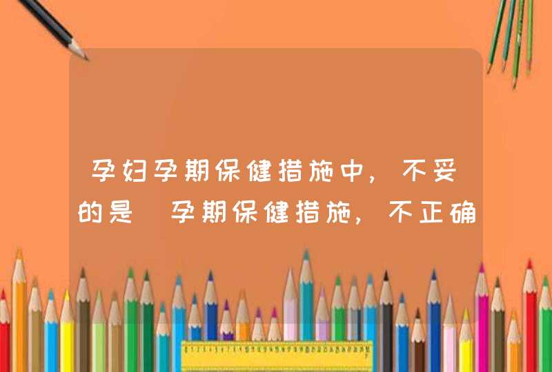 孕妇孕期保健措施中,不妥的是_孕期保健措施,不正确的是,第1张