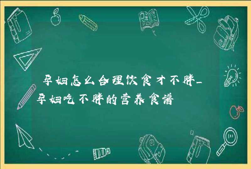 孕妇怎么合理饮食才不胖_孕妇吃不胖的营养食谱,第1张