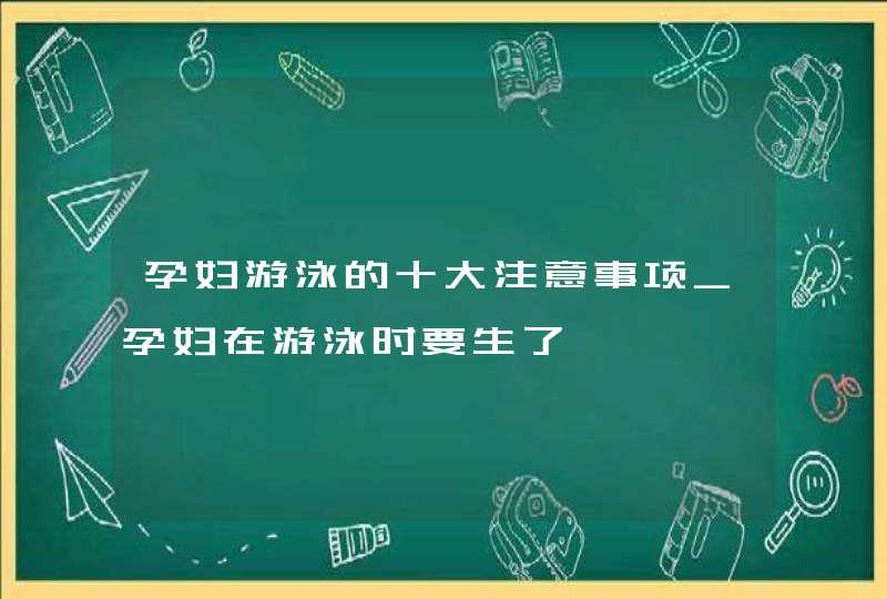 孕妇游泳的十大注意事项_孕妇在游泳时要生了,第1张