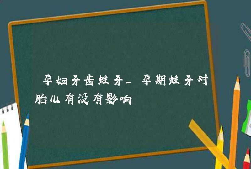 孕妇牙齿蛀牙_孕期蛀牙对胎儿有没有影响,第1张