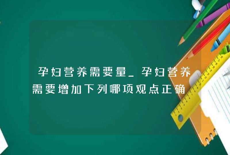 孕妇营养需要量_孕妇营养需要增加下列哪项观点正确,第1张