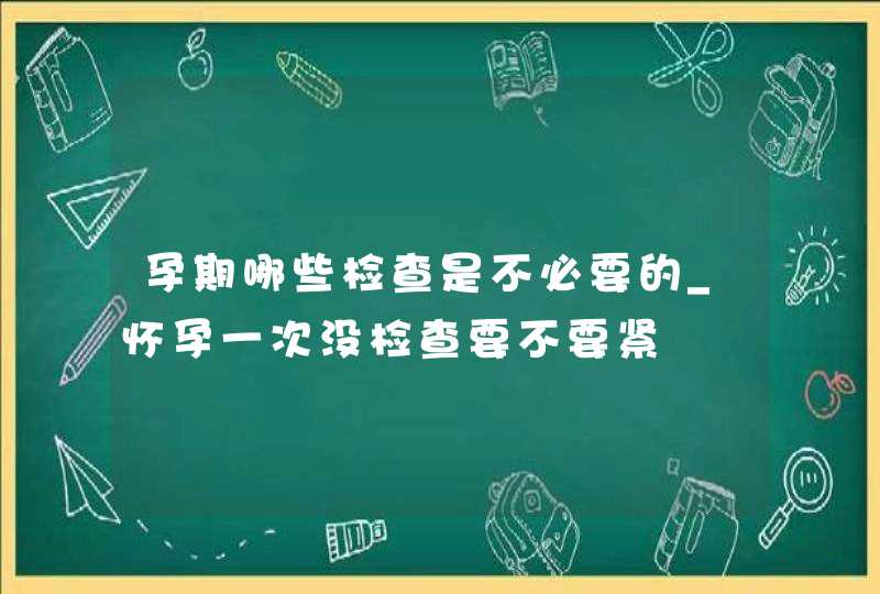 孕期哪些检查是不必要的_怀孕一次没检查要不要紧,第1张