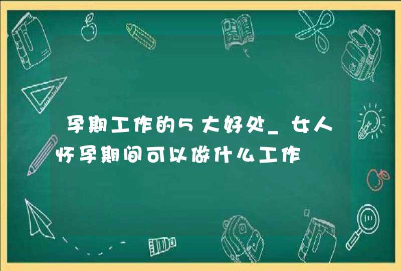 孕期工作的5大好处_女人怀孕期间可以做什么工作,第1张